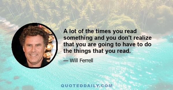 A lot of the times you read something and you don't realize that you are going to have to do the things that you read.