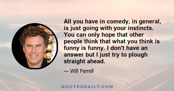 All you have in comedy, in general, is just going with your instincts. You can only hope that other people think that what you think is funny is funny. I don't have an answer but I just try to plough straight ahead.