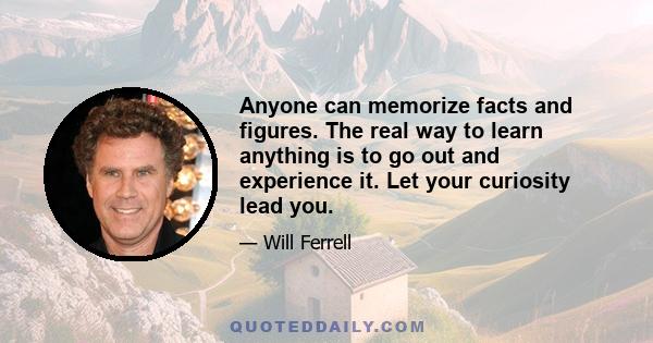 Anyone can memorize facts and figures. The real way to learn anything is to go out and experience it. Let your curiosity lead you.