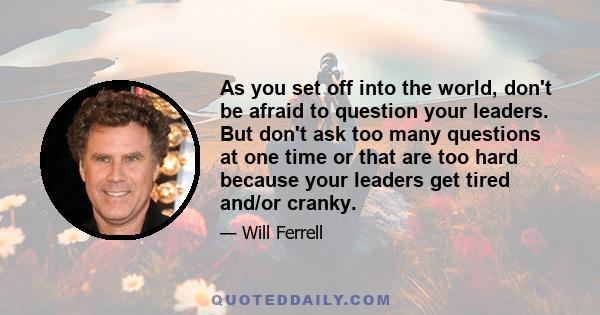 As you set off into the world, don't be afraid to question your leaders. But don't ask too many questions at one time or that are too hard because your leaders get tired and/or cranky.