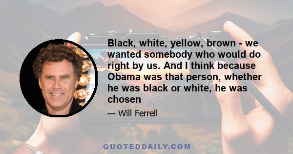 Black, white, yellow, brown - we wanted somebody who would do right by us. And I think because Obama was that person, whether he was black or white, he was chosen