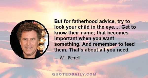 But for fatherhood advice, try to look your child in the eye.... Get to know their name; that becomes important when you want something. And remember to feed them. That's about all you need.