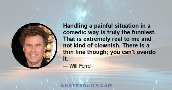 Handling a painful situation in a comedic way is truly the funniest. That is extremely real to me and not kind of clownish. There is a thin line though; you can't overdo it.