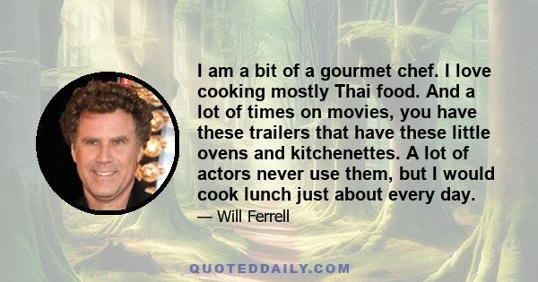 I am a bit of a gourmet chef. I love cooking mostly Thai food. And a lot of times on movies, you have these trailers that have these little ovens and kitchenettes. A lot of actors never use them, but I would cook lunch