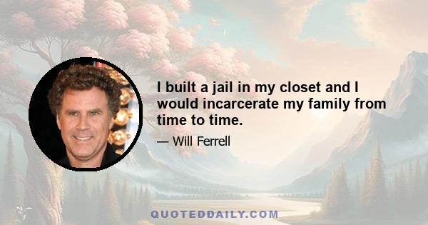 I built a jail in my closet and I would incarcerate my family from time to time.