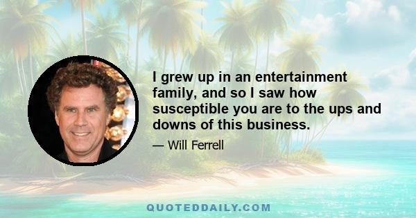 I grew up in an entertainment family, and so I saw how susceptible you are to the ups and downs of this business.