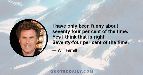 I have only been funny about seventy four per cent of the time. Yes I think that is right. Seventy-four per cent of the time.