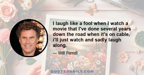 I laugh like a fool when I watch a movie that I've done several years down the road when it's on cable, i'll just watch and sadly laugh along.