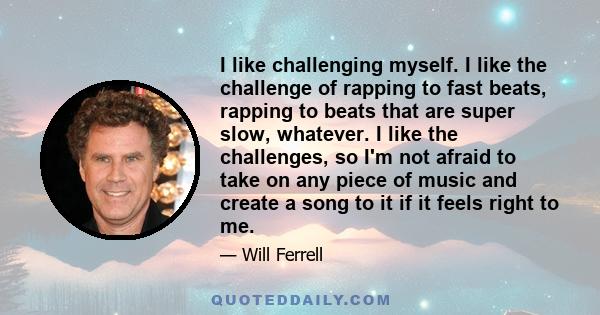 I like challenging myself. I like the challenge of rapping to fast beats, rapping to beats that are super slow, whatever. I like the challenges, so I'm not afraid to take on any piece of music and create a song to it if 