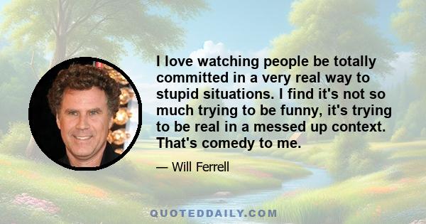 I love watching people be totally committed in a very real way to stupid situations. I find it's not so much trying to be funny, it's trying to be real in a messed up context. That's comedy to me.