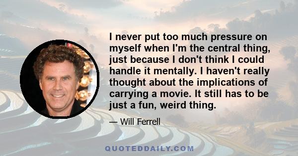 I never put too much pressure on myself when I'm the central thing, just because I don't think I could handle it mentally. I haven't really thought about the implications of carrying a movie. It still has to be just a