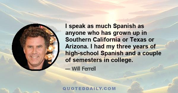 I speak as much Spanish as anyone who has grown up in Southern California or Texas or Arizona. I had my three years of high-school Spanish and a couple of semesters in college.