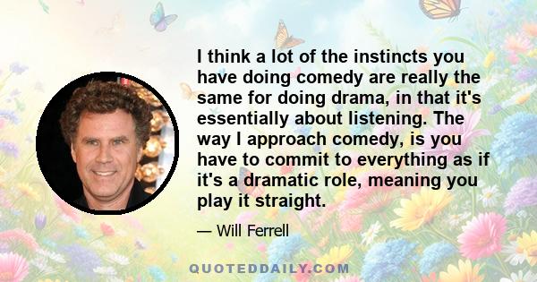 I think a lot of the instincts you have doing comedy are really the same for doing drama, in that it's essentially about listening. The way I approach comedy, is you have to commit to everything as if it's a dramatic