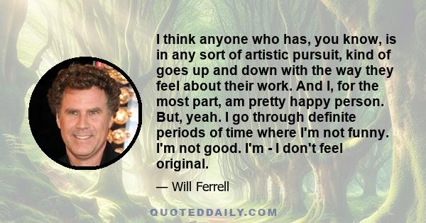 I think anyone who has, you know, is in any sort of artistic pursuit, kind of goes up and down with the way they feel about their work. And I, for the most part, am pretty happy person. But, yeah. I go through definite