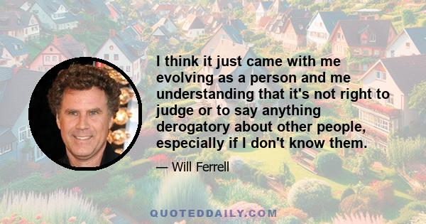 I think it just came with me evolving as a person and me understanding that it's not right to judge or to say anything derogatory about other people, especially if I don't know them.