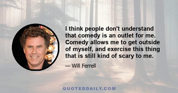 I think people don't understand that comedy is an outlet for me. Comedy allows me to get outside of myself, and exercise this thing that is still kind of scary to me.