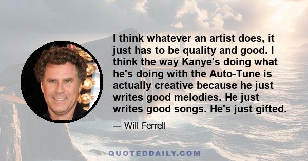 I think whatever an artist does, it just has to be quality and good. I think the way Kanye's doing what he's doing with the Auto-Tune is actually creative because he just writes good melodies. He just writes good songs. 