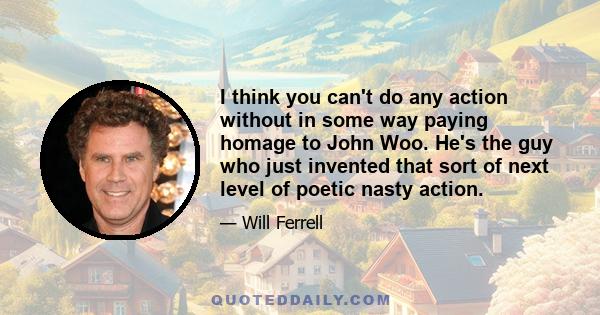 I think you can't do any action without in some way paying homage to John Woo. He's the guy who just invented that sort of next level of poetic nasty action.