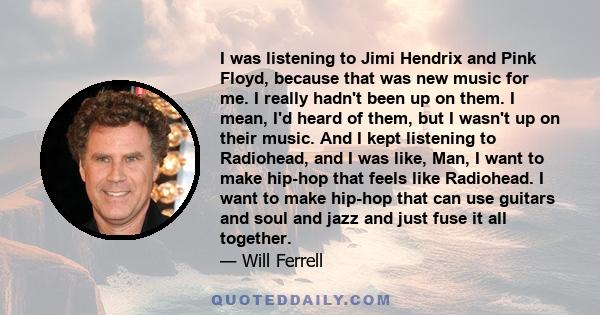 I was listening to Jimi Hendrix and Pink Floyd, because that was new music for me. I really hadn't been up on them. I mean, I'd heard of them, but I wasn't up on their music. And I kept listening to Radiohead, and I was 