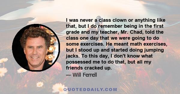 I was never a class clown or anything like that, but I do remember being in the first grade and my teacher, Mr. Chad, told the class one day that we were going to do some exercises. He meant math exercises, but I stood