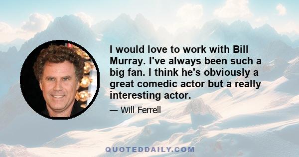 I would love to work with Bill Murray. I've always been such a big fan. I think he's obviously a great comedic actor but a really interesting actor.