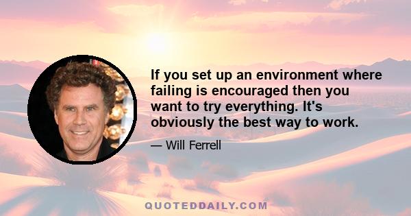 If you set up an environment where failing is encouraged then you want to try everything. It's obviously the best way to work.