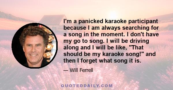 I'm a panicked karaoke participant because I am always searching for a song in the moment. I don't have my go to song. I will be driving along and I will be like, That should be my karaoke song! and then I forget what