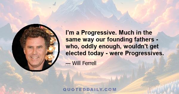 I'm a Progressive. Much in the same way our founding fathers - who, oddly enough, wouldn't get elected today - were Progressives.