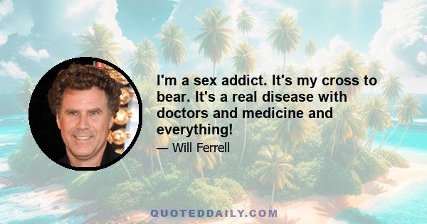 I'm a sex addict. It's my cross to bear. It's a real disease with doctors and medicine and everything!