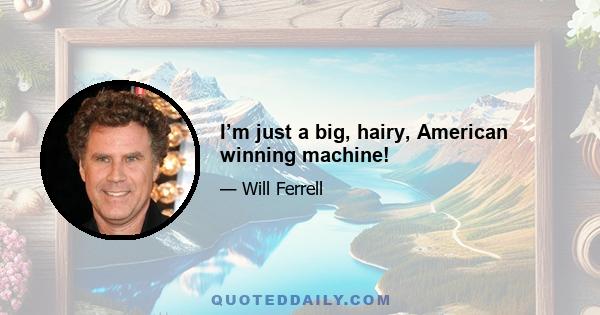 I’m just a big, hairy, American winning machine!