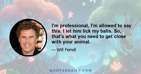 I'm professional, I'm allowed to say this. I let him lick my balls. So, that's what you need to get close with your animal.