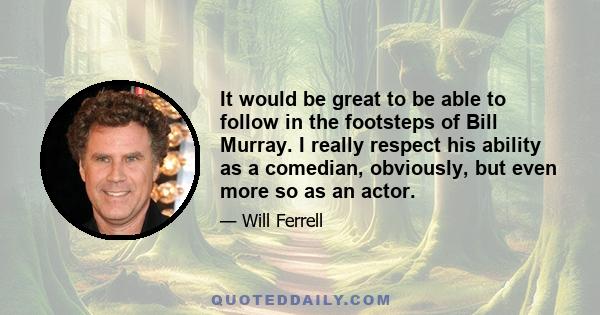 It would be great to be able to follow in the footsteps of Bill Murray. I really respect his ability as a comedian, obviously, but even more so as an actor.