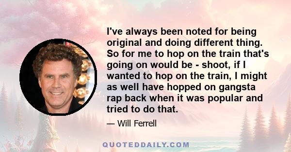 I've always been noted for being original and doing different thing. So for me to hop on the train that's going on would be - shoot, if I wanted to hop on the train, I might as well have hopped on gangsta rap back when