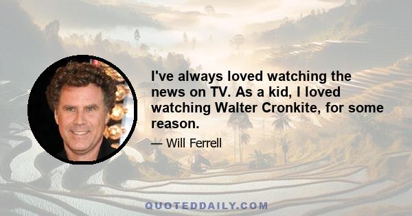 I've always loved watching the news on TV. As a kid, I loved watching Walter Cronkite, for some reason.