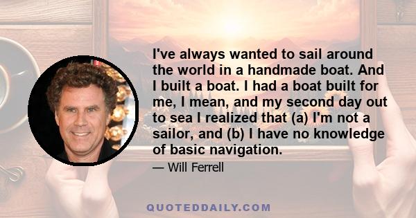 I've always wanted to sail around the world in a handmade boat. And I built a boat. I had a boat built for me, I mean, and my second day out to sea I realized that (a) I'm not a sailor, and (b) I have no knowledge of