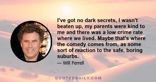 I've got no dark secrets, I wasn't beaten up, my parents were kind to me and there was a low crime rate where we lived. Maybe that's where the comedy comes from, as some sort of reaction to the safe, boring suburbs.