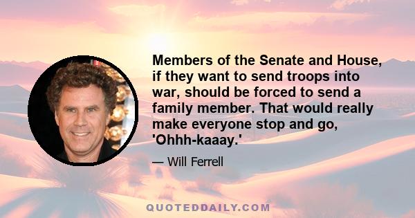 Members of the Senate and House, if they want to send troops into war, should be forced to send a family member. That would really make everyone stop and go, 'Ohhh-kaaay.'