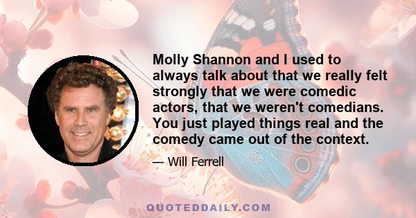 Molly Shannon and I used to always talk about that we really felt strongly that we were comedic actors, that we weren't comedians. You just played things real and the comedy came out of the context.