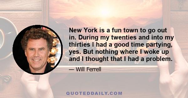 New York is a fun town to go out in. During my twenties and into my thirties I had a good time partying, yes. But nothing where I woke up and I thought that I had a problem.