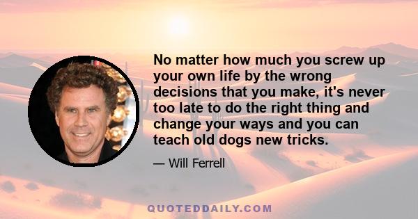 No matter how much you screw up your own life by the wrong decisions that you make, it's never too late to do the right thing and change your ways and you can teach old dogs new tricks.