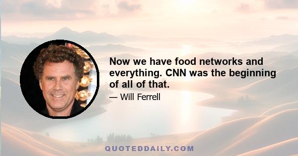 Now we have food networks and everything. CNN was the beginning of all of that.