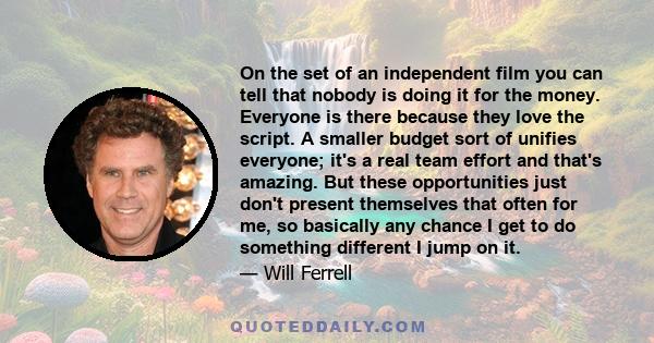 On the set of an independent film you can tell that nobody is doing it for the money. Everyone is there because they love the script. A smaller budget sort of unifies everyone; it's a real team effort and that's