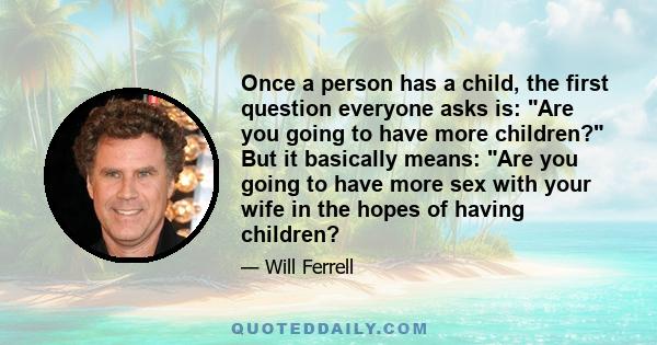 Once a person has a child, the first question everyone asks is: Are you going to have more children? But it basically means: Are you going to have more sex with your wife in the hopes of having children?