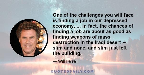 One of the challenges you will face is finding a job in our depressed economy, ... In fact, the chances of finding a job are about as good as finding weapons of mass destruction in the Iraqi desert -- slim and none, and 