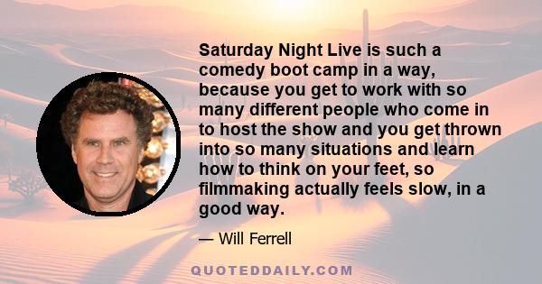 Saturday Night Live is such a comedy boot camp in a way, because you get to work with so many different people who come in to host the show and you get thrown into so many situations and learn how to think on your feet, 