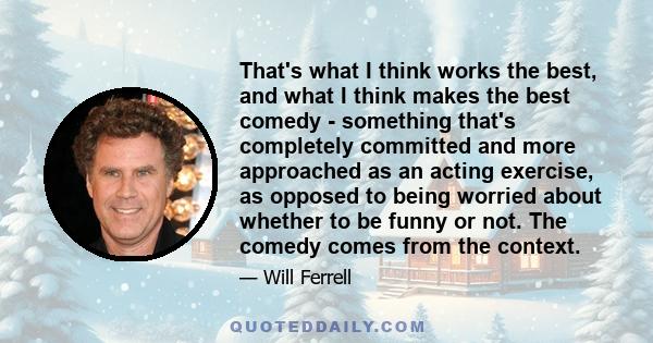 That's what I think works the best, and what I think makes the best comedy - something that's completely committed and more approached as an acting exercise, as opposed to being worried about whether to be funny or not. 