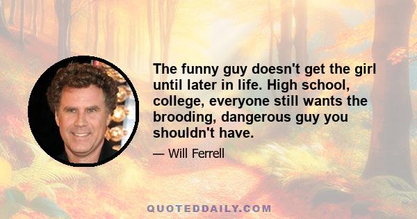 The funny guy doesn't get the girl until later in life. High school, college, everyone still wants the brooding, dangerous guy you shouldn't have.