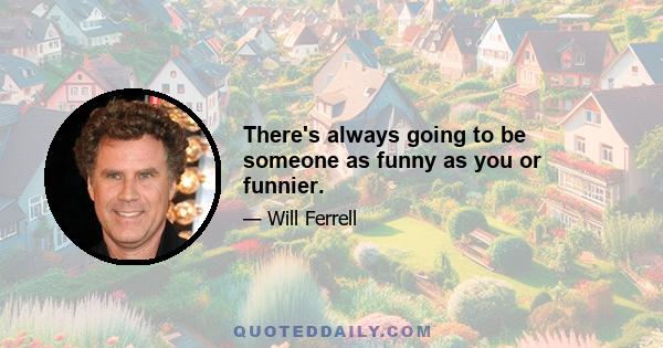 There's always going to be someone as funny as you or funnier.