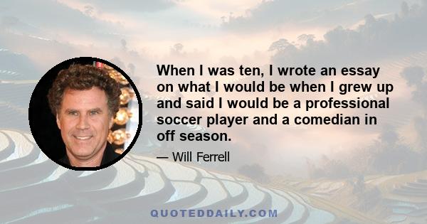 When I was ten, I wrote an essay on what I would be when I grew up and said I would be a professional soccer player and a comedian in off season.