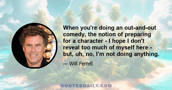 When you're doing an out-and-out comedy, the notion of preparing for a character - I hope I don't reveal too much of myself here - but, uh, no, I'm not doing anything.